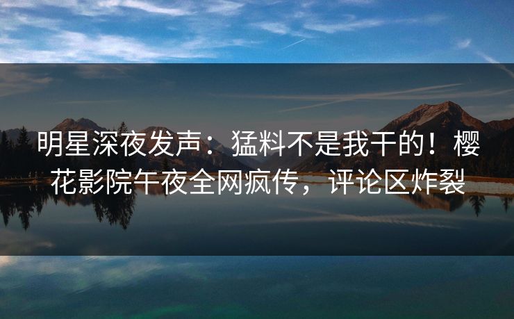 明星深夜发声：猛料不是我干的！樱花影院午夜全网疯传，评论区炸裂