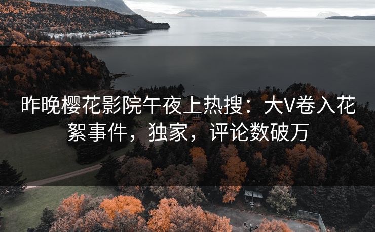 昨晚樱花影院午夜上热搜：大V卷入花絮事件，独家，评论数破万