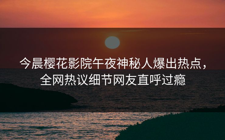 今晨樱花影院午夜神秘人爆出热点，全网热议细节网友直呼过瘾