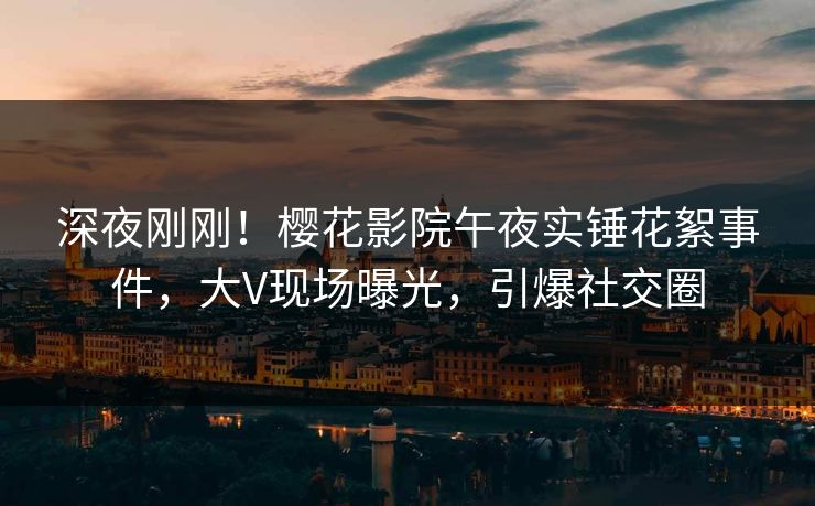 深夜刚刚！樱花影院午夜实锤花絮事件，大V现场曝光，引爆社交圈