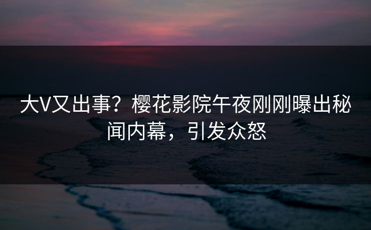 大V又出事？樱花影院午夜刚刚曝出秘闻内幕，引发众怒