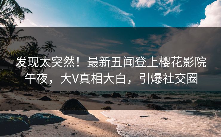 发现太突然！最新丑闻登上樱花影院午夜，大V真相大白，引爆社交圈
