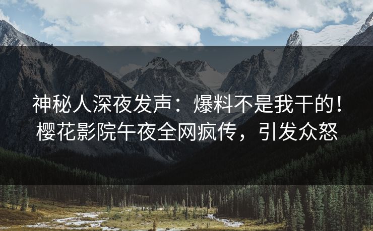 神秘人深夜发声：爆料不是我干的！樱花影院午夜全网疯传，引发众怒