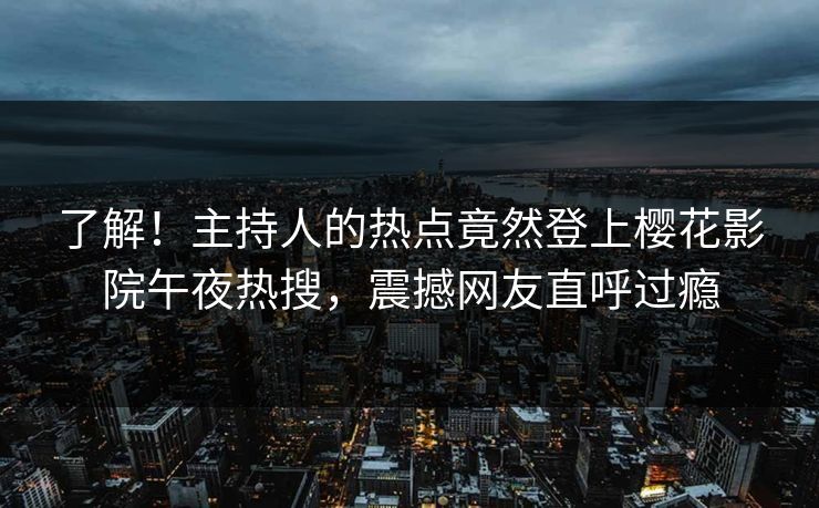 了解！主持人的热点竟然登上樱花影院午夜热搜，震撼网友直呼过瘾