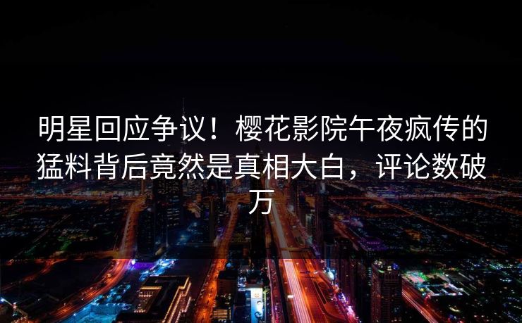 明星回应争议！樱花影院午夜疯传的猛料背后竟然是真相大白，评论数破万