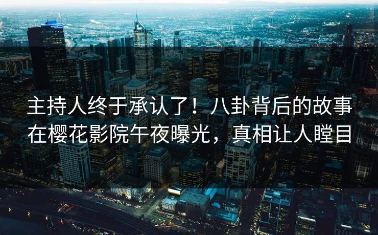 主持人终于承认了！八卦背后的故事在樱花影院午夜曝光，真相让人瞠目