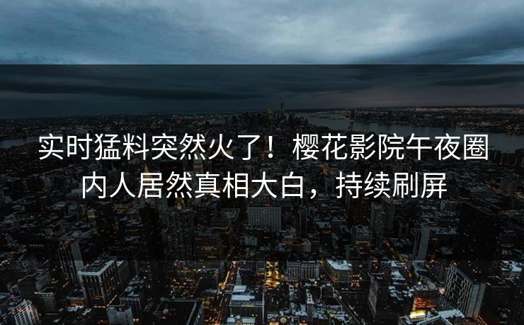 实时猛料突然火了！樱花影院午夜圈内人居然真相大白，持续刷屏