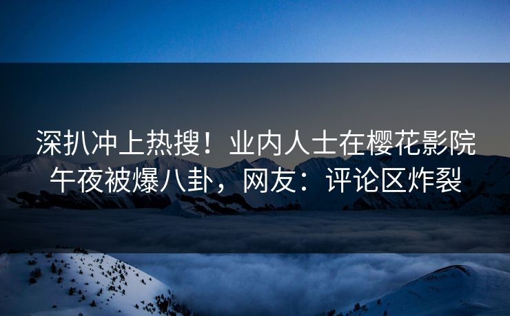 深扒冲上热搜！业内人士在樱花影院午夜被爆八卦，网友：评论区炸裂