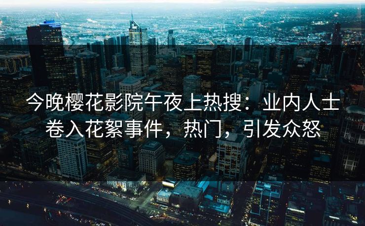 今晚樱花影院午夜上热搜：业内人士卷入花絮事件，热门，引发众怒