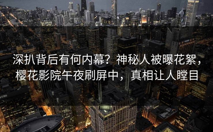 深扒背后有何内幕？神秘人被曝花絮，樱花影院午夜刷屏中，真相让人瞠目