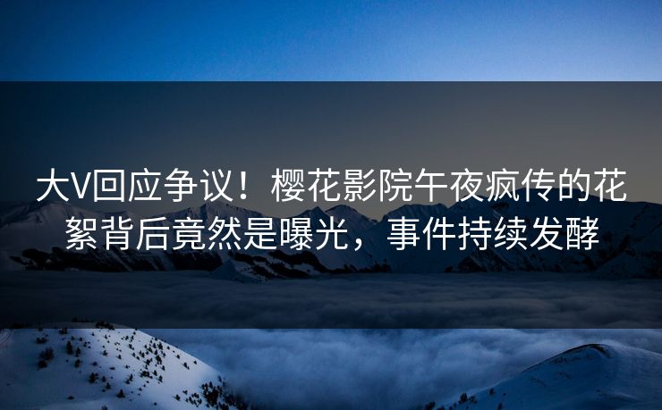 大V回应争议！樱花影院午夜疯传的花絮背后竟然是曝光，事件持续发酵