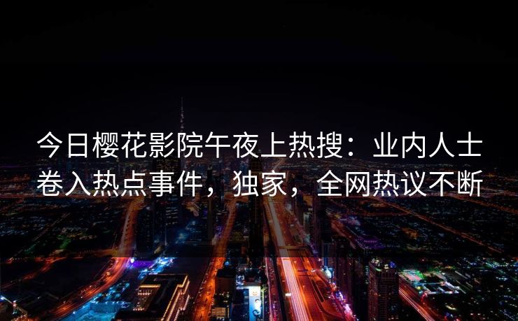 今日樱花影院午夜上热搜：业内人士卷入热点事件，独家，全网热议不断