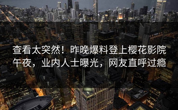 查看太突然！昨晚爆料登上樱花影院午夜，业内人士曝光，网友直呼过瘾