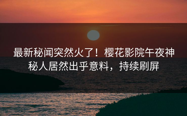 最新秘闻突然火了！樱花影院午夜神秘人居然出乎意料，持续刷屏