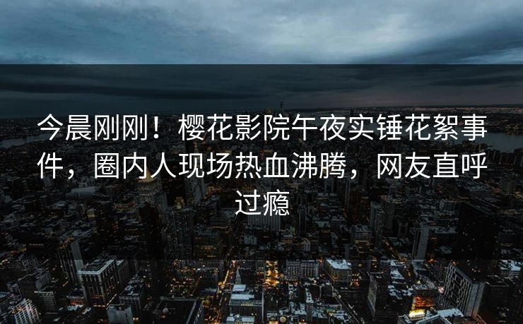 今晨刚刚！樱花影院午夜实锤花絮事件，圈内人现场热血沸腾，网友直呼过瘾