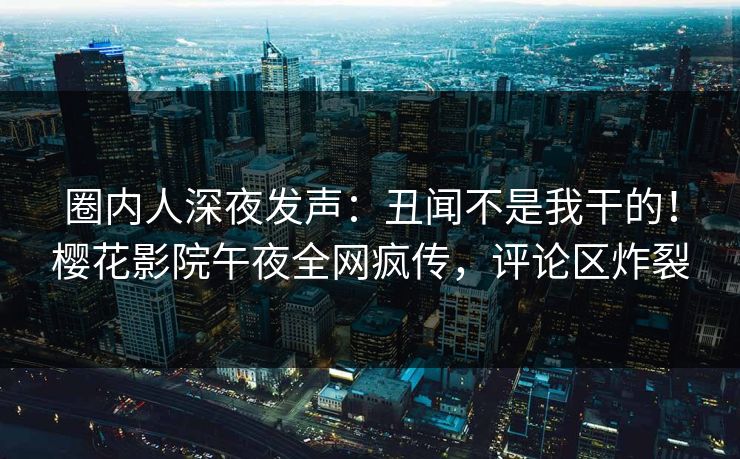 圈内人深夜发声：丑闻不是我干的！樱花影院午夜全网疯传，评论区炸裂