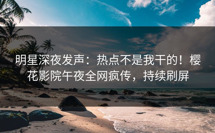 明星深夜发声：热点不是我干的！樱花影院午夜全网疯传，持续刷屏