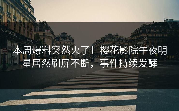 本周爆料突然火了！樱花影院午夜明星居然刷屏不断，事件持续发酵