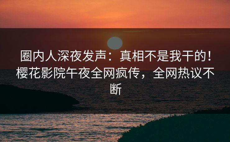 圈内人深夜发声：真相不是我干的！樱花影院午夜全网疯传，全网热议不断