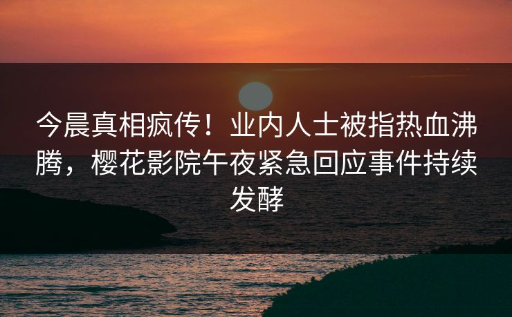 今晨真相疯传！业内人士被指热血沸腾，樱花影院午夜紧急回应事件持续发酵