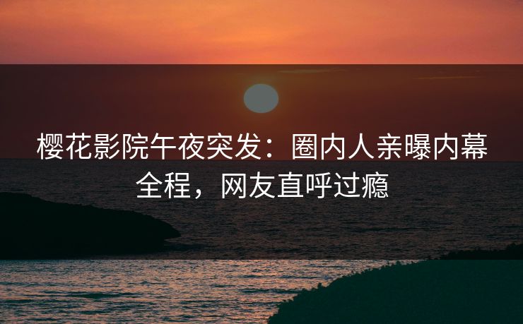 樱花影院午夜突发：圈内人亲曝内幕全程，网友直呼过瘾