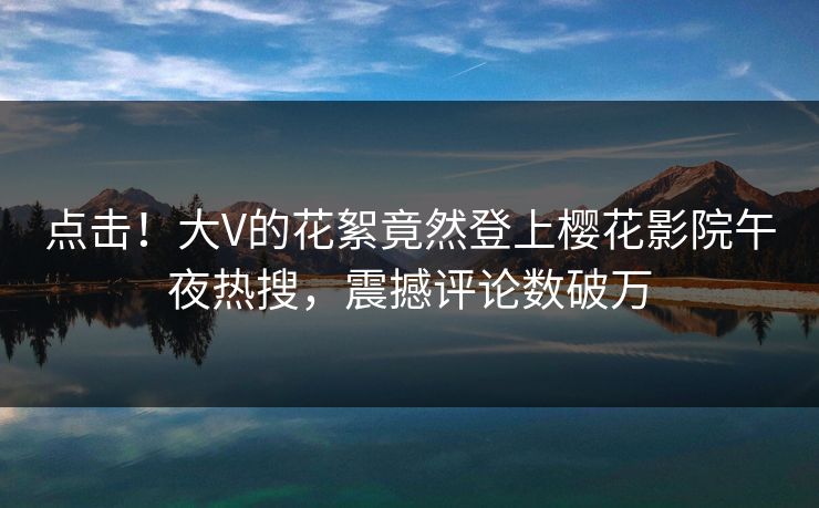 点击！大V的花絮竟然登上樱花影院午夜热搜，震撼评论数破万