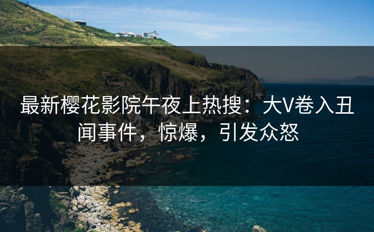 最新樱花影院午夜上热搜：大V卷入丑闻事件，惊爆，引发众怒