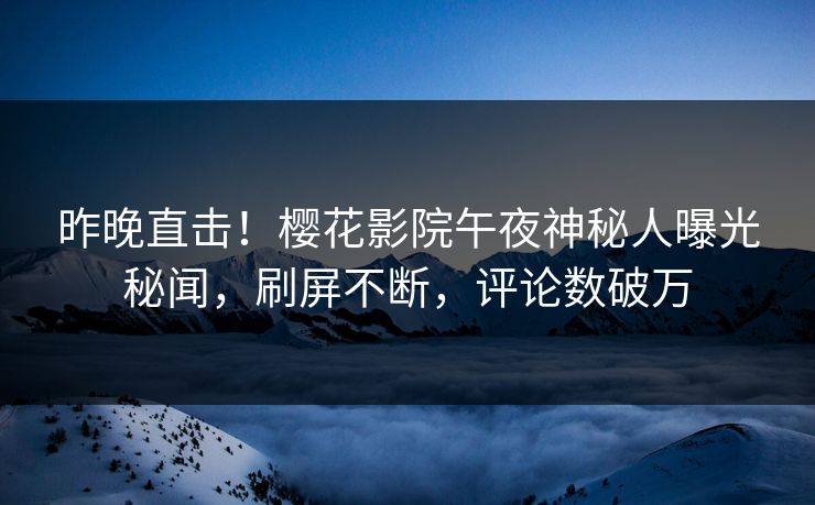 昨晚直击！樱花影院午夜神秘人曝光秘闻，刷屏不断，评论数破万