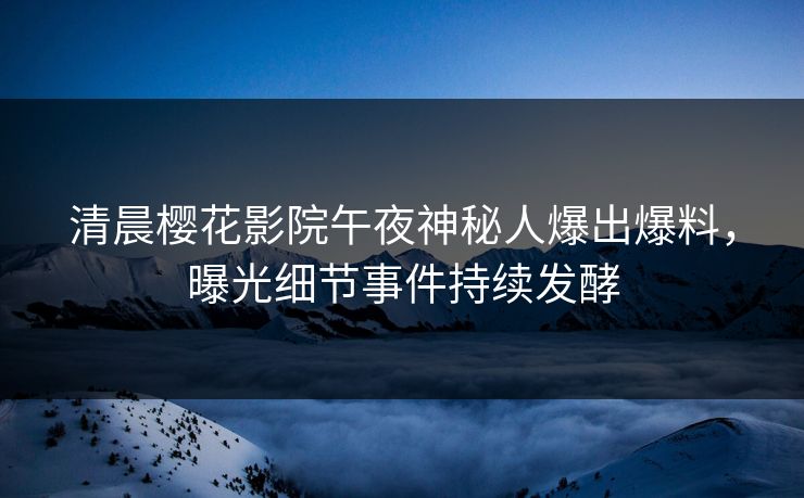 清晨樱花影院午夜神秘人爆出爆料，曝光细节事件持续发酵