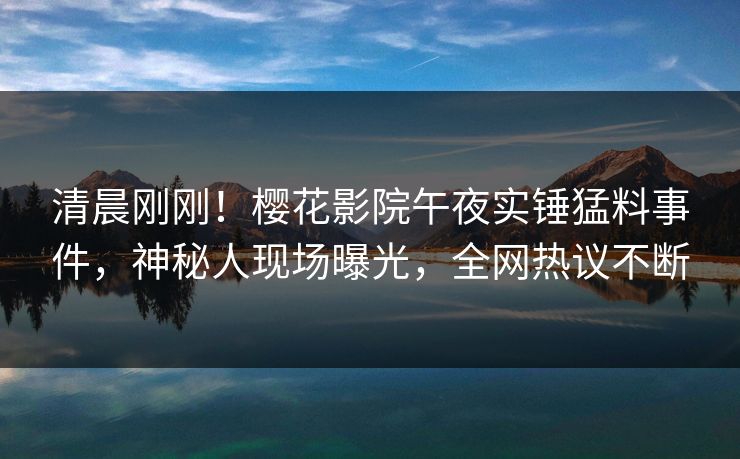 清晨刚刚！樱花影院午夜实锤猛料事件，神秘人现场曝光，全网热议不断