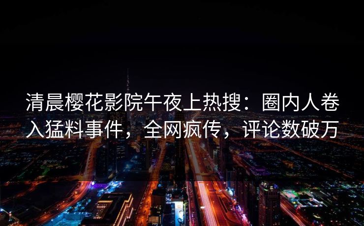 清晨樱花影院午夜上热搜：圈内人卷入猛料事件，全网疯传，评论数破万