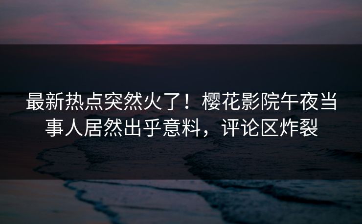 最新热点突然火了！樱花影院午夜当事人居然出乎意料，评论区炸裂