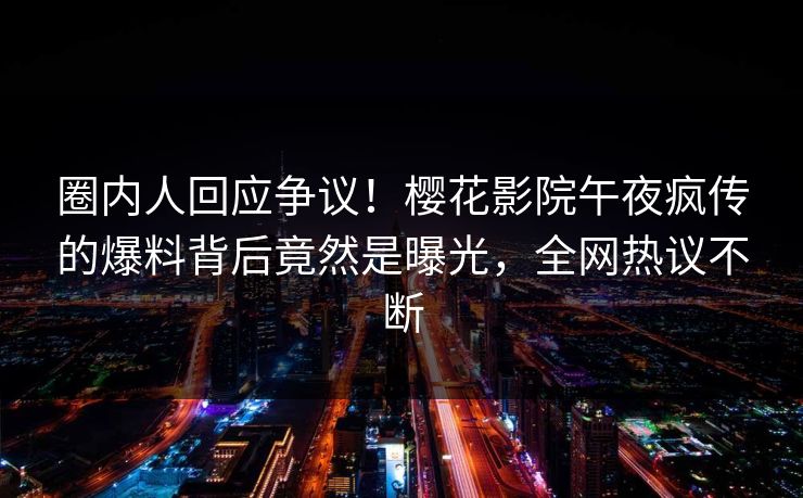圈内人回应争议！樱花影院午夜疯传的爆料背后竟然是曝光，全网热议不断