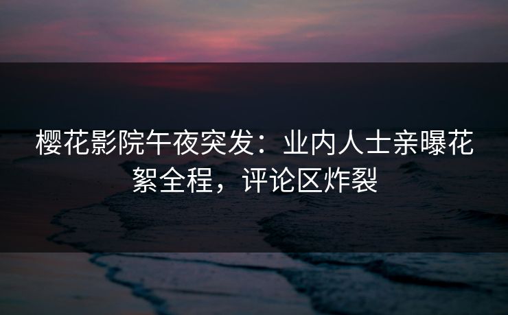樱花影院午夜突发：业内人士亲曝花絮全程，评论区炸裂