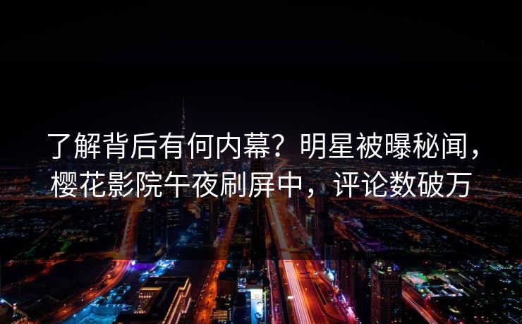 了解背后有何内幕？明星被曝秘闻，樱花影院午夜刷屏中，评论数破万