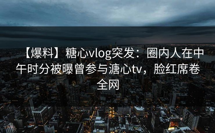 【爆料】糖心vlog突发：圈内人在中午时分被曝曾参与溏心tv，脸红席卷全网