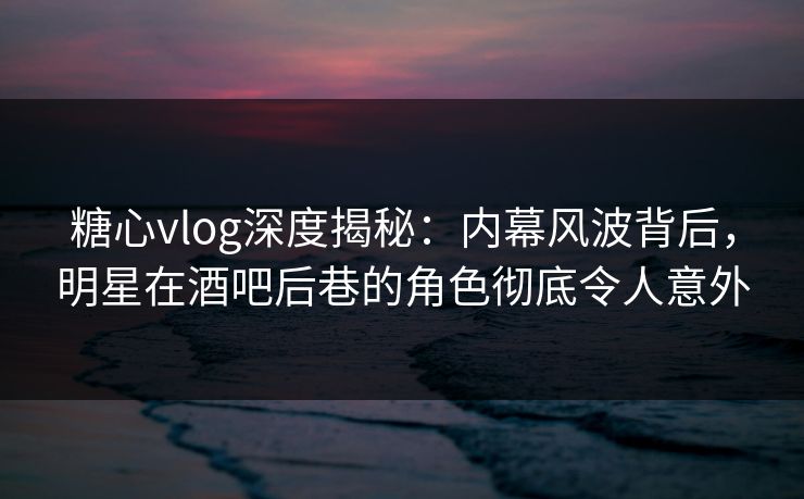 糖心vlog深度揭秘：内幕风波背后，明星在酒吧后巷的角色彻底令人意外