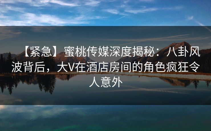 【紧急】蜜桃传媒深度揭秘：八卦风波背后，大V在酒店房间的角色疯狂令人意外