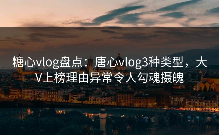 糖心vlog盘点：唐心vlog3种类型，大V上榜理由异常令人勾魂摄魄