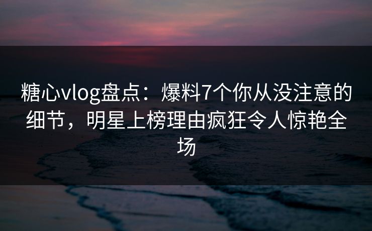 糖心vlog盘点：爆料7个你从没注意的细节，明星上榜理由疯狂令人惊艳全场