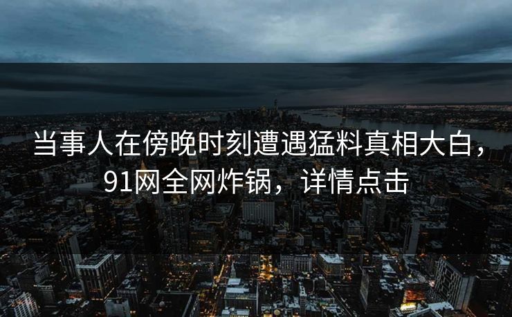 当事人在傍晚时刻遭遇猛料真相大白，91网全网炸锅，详情点击