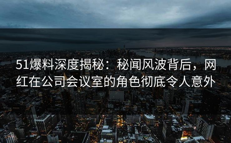 51爆料深度揭秘：秘闻风波背后，网红在公司会议室的角色彻底令人意外