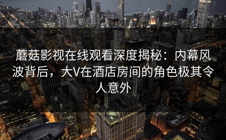 蘑菇影视在线观看深度揭秘：内幕风波背后，大V在酒店房间的角色极其令人意外