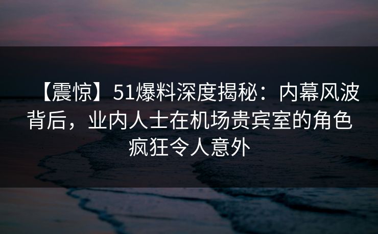 【震惊】51爆料深度揭秘：内幕风波背后，业内人士在机场贵宾室的角色疯狂令人意外
