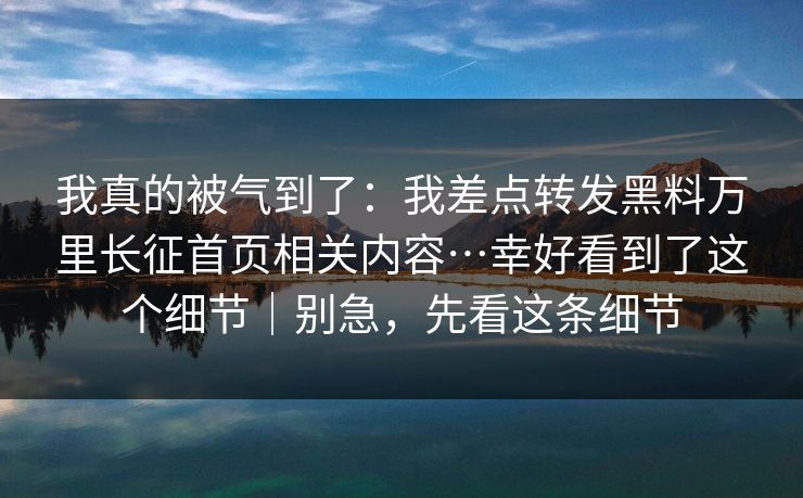 我真的被气到了：我差点转发黑料万里长征首页相关内容…幸好看到了这个细节｜别急，先看这条细节
