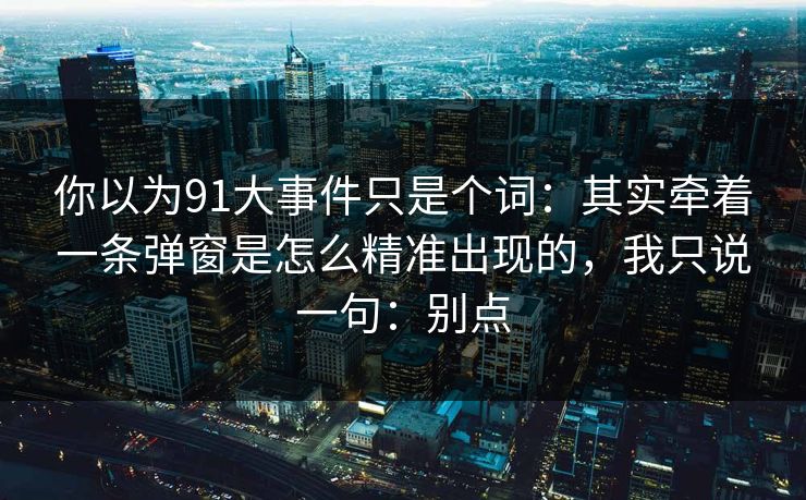 你以为91大事件只是个词：其实牵着一条弹窗是怎么精准出现的，我只说一句：别点