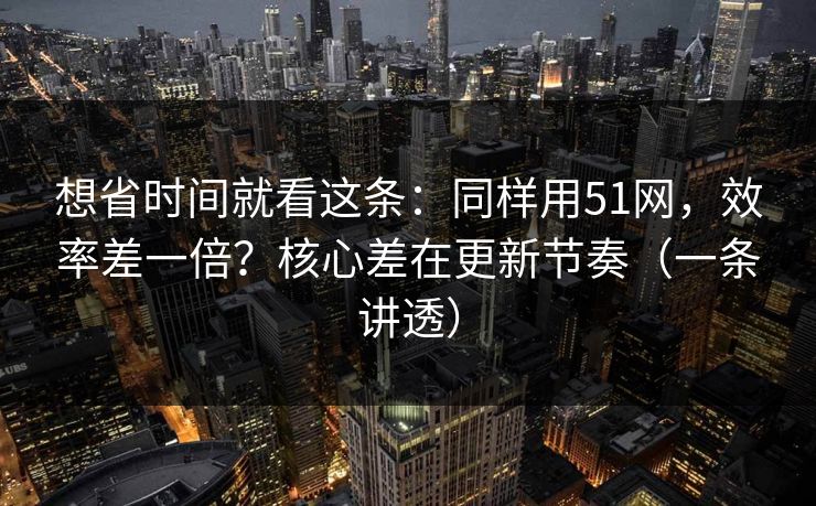 想省时间就看这条：同样用51网，效率差一倍？核心差在更新节奏（一条讲透）