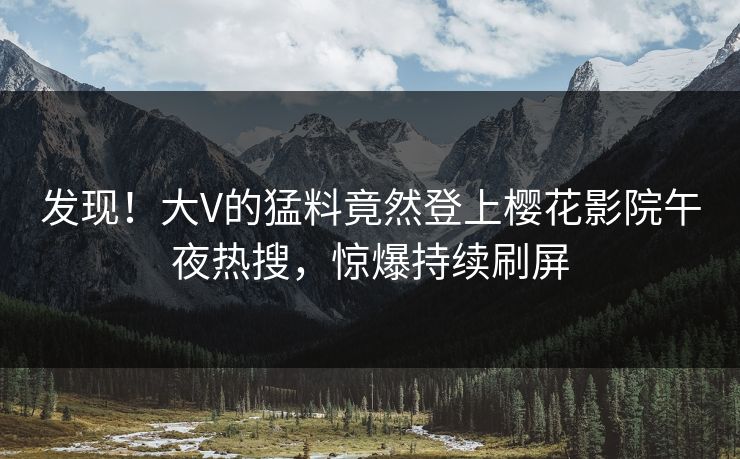 发现！大V的猛料竟然登上樱花影院午夜热搜，惊爆持续刷屏