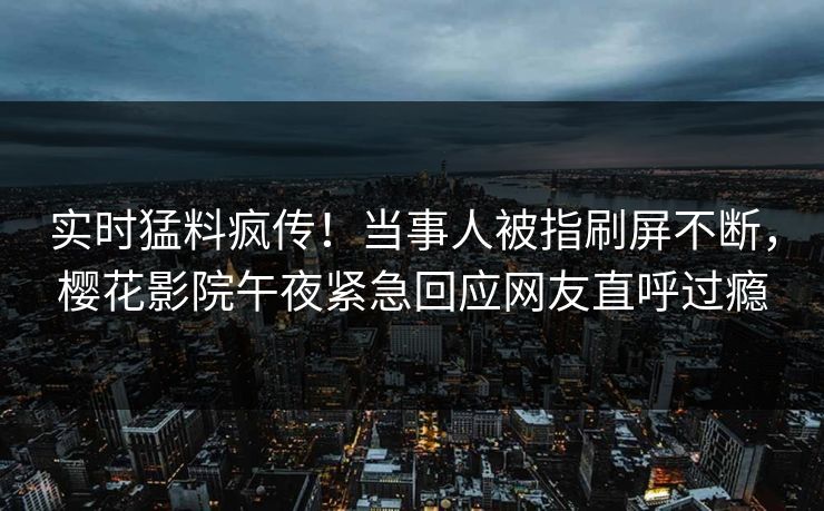 实时猛料疯传！当事人被指刷屏不断，樱花影院午夜紧急回应网友直呼过瘾