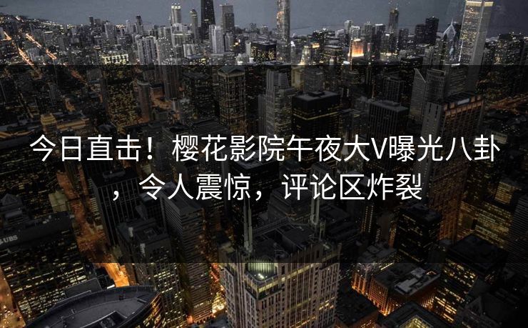 今日直击！樱花影院午夜大V曝光八卦，令人震惊，评论区炸裂